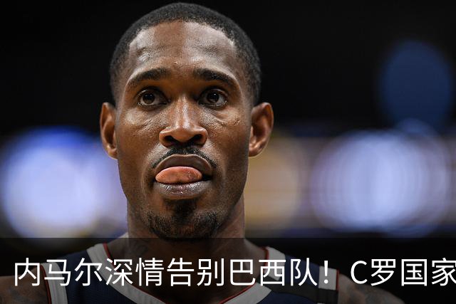 内马尔深情告别巴西队！C罗国家队退役，我们的青春真的结束了