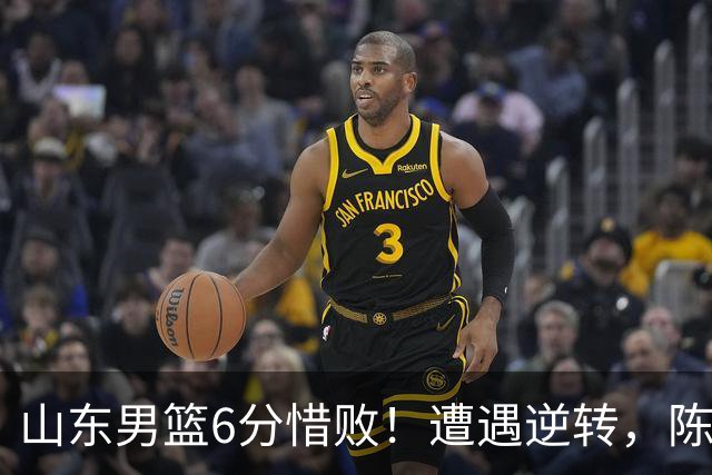 山东男篮6分惜败！遭遇逆转，陈林坚受伤，王岚嵚缺席