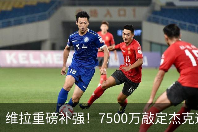 维拉重磅补强！7500万敲定杰克逊，夏窗卖人创收超3.5亿欧